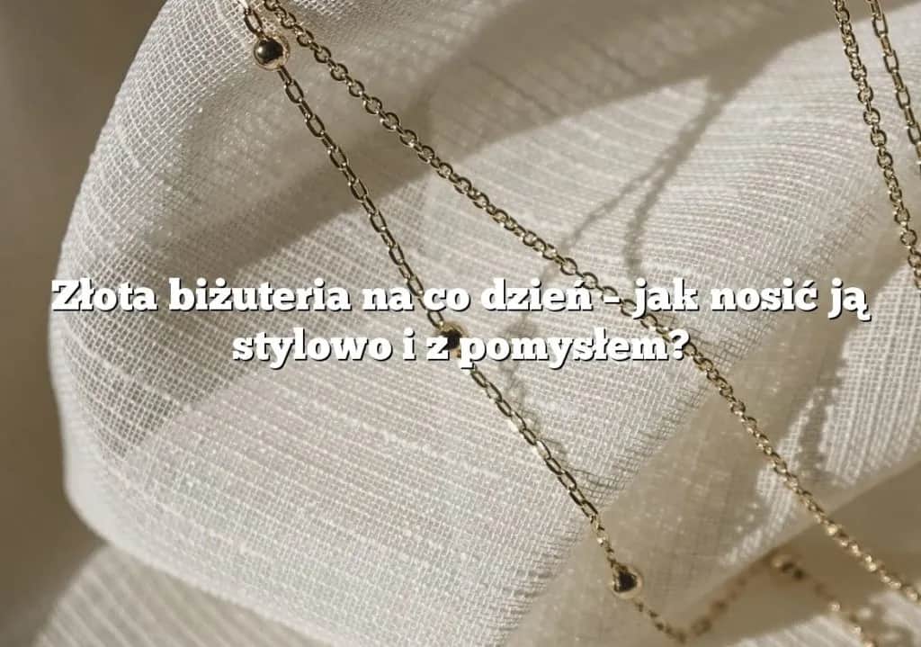 Biżuteria na co dzień: 7 porad jak wybrać i nosić z wdziękiem